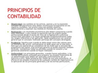 PRINCIPIOS DE
CONTABILIDAD
 Objetividad: Los cambios en los activos, pasivos y en la expresión
contable del patrimonio neto deben reconocerse formalmente en los
registros contables, tan pronto como sea posible medirlos
objetivamente y expresar esa medida en moneda de cuenta.
 Realización: Los resultados económicos sólo deben computarse cuando
sean realizados, o sea cuando la operación que los origina queda
perfeccionada desde el punto de vista de la legislación o prácticas
comerciales aplicables y se hayan ponderado fundamentalmente todos
los riesgos inherentes a tal operación. Debe establecerse con carácter
general que el concepto 'realizado' participa del concepto devengado.
 Prudencia: Significa que cuando se deba elegir entre dos valores para
un elemento del activo, normalmente se debe optar por el más bajo, o
bien que una operación se contabilice de tal modo que la alícuota del
propietario sea menor. Este principio general se puede expresar también
diciendo: 'contabilizar todas las pérdidas cuando se conocen y las
ganancias solamente cuando se hayan realizado'.
 Uniformidad: Los principios generales, cuando fueren aplicables, y las
normas particulares utilizados para preparar los estados financieros de
un determinado ente deben ser aplicados uniformemente de un
ejercicio a otro. Debe señalarse por medio de una nota aclaratoria, el
efecto en los estados financieros de cualquier cambio de importancia en
la aplicación de los principios generales y de lasnormas particulares.
 