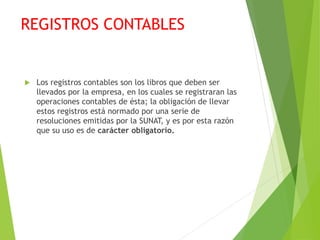 REGISTROS CONTABLES
 Los registros contables son los libros que deben ser
llevados por la empresa, en los cuales se registraran las
operaciones contables de ésta; la obligación de llevar
estos registros está normado por una serie de
resoluciones emitidas por la SUNAT, y es por esta razón
que su uso es de carácter obligatorio.
 