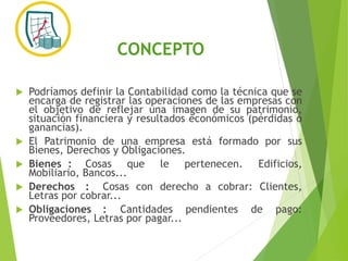 CONCEPTO
 Podríamos definir la Contabilidad como la técnica que se
encarga de registrar las operaciones de las empresas con
el objetivo de reflejar una imagen de su patrimonio,
situación financiera y resultados económicos (pérdidas o
ganancias).
 El Patrimonio de una empresa está formado por sus
Bienes, Derechos y Obligaciones.
 Bienes : Cosas que le pertenecen. Edificios,
Mobiliario, Bancos...
 Derechos : Cosas con derecho a cobrar: Clientes,
Letras por cobrar...
 Obligaciones : Cantidades pendientes de pago:
Proveedores, Letras por pagar...
 