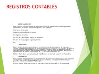 REGISTROS CONTABLES
 LIBRO CAJA BANCOS
Es el registro contable donde se registraran todas las operaciones que han generado
movimiento de dinero (Ingresos o egresos), por ejemplo:
Una venta al contado
Una cobranza de venta al crédito
Un deposito al banco
Un giro de cheque para pago a un proveedor
Un giro de cheque para pago de planilla
Etc.
 LIBRO DIARIO
Es el registro donde se centralizaran los movimientos de los registros de compras,
ventas, caja bancos y planillas de remuneraciones; así mismo en este registro se deberán
anotar todas las operaciones que necesitan ser ajustadas desde su anotación inicial y
también se registrara las operaciones que toman carácter de provisiones, por ejemplo: la
depreciación de activos, la provisión de CTS, el costo de ventas, etc.
El libro diario debe aperturarse cada 1 de Enero y ser cerrado cada 31 de Diciembre.
 LIBRO MAYOR
Es el registro donde se anotaran el movimiento de todas las cuentas que se han utilizado
en el proceso contable de un ejercicio fiscal, donde sus sumas serán utilizados para
preparar el BALANCE DE COMPROBACIÓN.
El libro mayor debe aperturarse el 1de Enero y ser cerrado cada 31 de Diciembre.
 