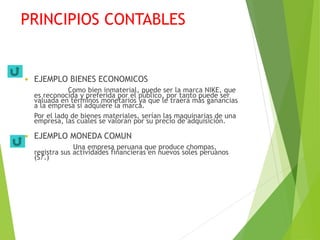 PRINCIPIOS CONTABLES
 EJEMPLO BIENES ECONOMICOS
Como bien inmaterial, puede ser la marca NIKE, que
es reconocida y preferida por el público, por tanto puede ser
valuada en términos monetarios ya que le traerá más ganancias
a la empresa si adquiere la marca.
Por el lado de bienes materiales, serían las maquinarias de una
empresa, las cuales se valoran por su precio de adquisición.
 EJEMPLO MONEDA COMUN
Una empresa peruana que produce chompas,
registra sus actividades financieras en nuevos soles peruanos
(S/.)
 