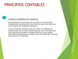 PRINCIPIOS CONTABLES
 EJEMPLO EMPRESA EN MARCHA
 Una empresa constructora ha firmado un contrato de
colaboración empresarial (Join Venture) por dos años con
una empresa de máquinas pesadas.
 Si otra empresa constructora que tiene un trabajo de
construcción de 6 meses quiere aliarse con la primera por
las máquinas que posee, puede hacerlo ya que puede
observarse plenamente la vigencia de dos años del contrato
que tiene la 1º empresa.
 