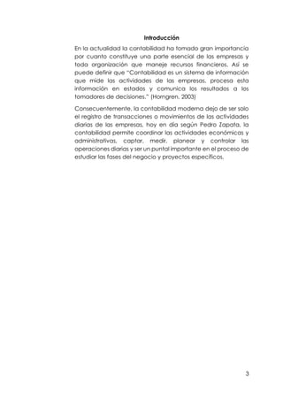 3
Introducción
En la actualidad la contabilidad ha tomado gran importancia
por cuanto constituye una parte esencial de las empresas y
toda organización que maneje recursos financieros. Así se
puede definir que “Contabilidad es un sistema de información
que mide las actividades de las empresas, procesa esta
información en estados y comunica los resultados a los
tomadores de decisiones. (Horngren, 2003)
Consecuentemente, la contabilidad moderna dejo de ser solo
el registro de transacciones o movimientos de las actividades
diarias de las empresas, hoy en día según Pedro Zapata, la
contabilidad permite coordinar las actividades económicas y
administrativas, captar, medir, planear y controlar las
operaciones diarias y ser un puntal importante en el proceso de
estudiar las fases del negocio y proyectos específicos.
 
