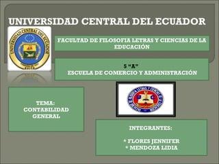 UNIVERSIDAD CENTRAL DEL ECUADOR
          FACULTAD DE FILOSOFIA LETRAS Y CIENCIAS DE LA
                          EDUCACIÓN


                            5 “A”
             ESCUELA DE COMERCIO Y ADMINISTRACIÓN




     TEMA:
  CONTABILIDAD
    GENERAL

                               INTEGRANTES:

                             * FLORES JENNIFER
                              * MENDOZA LIDIA
 