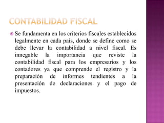  Se fundamenta en los criterios fiscales establecidos
legalmente en cada país, donde se define como se
debe llevar la contabilidad a nivel fiscal. Es
innegable la importancia que reviste la
contabilidad fiscal para los empresarios y los
contadores ya que comprende el registro y la
preparación de informes tendientes a la
presentación de declaraciones y el pago de
impuestos.
 
