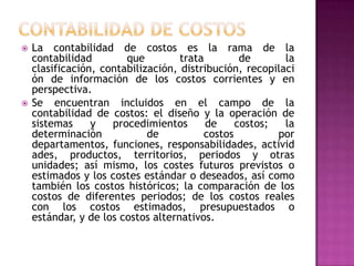  La contabilidad de costos es la rama de la
contabilidad que trata de la
clasificación, contabilización, distribución, recopilaci
ón de información de los costos corrientes y en
perspectiva.
 Se encuentran incluidos en el campo de la
contabilidad de costos: el diseño y la operación de
sistemas y procedimientos de costos; la
determinación de costos por
departamentos, funciones, responsabilidades, activid
ades, productos, territorios, periodos y otras
unidades; así mismo, los costes futuros previstos o
estimados y los costes estándar o deseados, así como
también los costos históricos; la comparación de los
costos de diferentes periodos; de los costos reales
con los costos estimados, presupuestados o
estándar, y de los costos alternativos.
 
