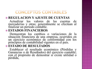  REGULACION Y AJUSTE DE CUENTAS
Actualizar los valores de las cuentas de
mercaderías y otras; generalmente se efectúan al
finalizar un período contable.
 ESTADOS FINANCIEROS
Demuestran los cambios o variaciones de la
situación financiera de una empresa, ocurridos en
un ejercicio económico de conformidad con los
principios de contabilidad vigentes en el país.
 ESTADO DE RESULTADOS
Establecer el resultado económico (Pérdidas y
Ganancias o de Resultados) del ejercicio contable;
con el propósito de demostrar si existe utilidad o
pérdida,
 