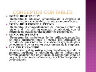  ESTADO DE SITUACION
Demuestra la situación económica de la empresa al
cierre del ejercicio contable; o al inicio, según el caso.
 ESTADO DE FLUJOS DE EFECTIVO
Demuestra el comportamiento del dinero efectivo (al
inicio y al final de un ejercicio económico), con el
objeto de no ocasionar desequilibrios económicos.
 ESTADO DE SUPERÁVIT
Demuestra las variaciones de las utilidades retenidas
de años anteriores más o menos las utilidades o
pérdidas del presente año, se elabora básicamente para
conocimiento de los socios o accionistas de la empresa.
 ANALISIS FINANCIERO
Evaluación y diagnóstico económico-financiero de la
empresa, mediante la relación de ciertos índices que
permite analizar con objetividad el comportamiento de
las cuentas que interesa conocer, para la toma oportuna
de decisiones.
 
