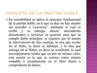  En contabilidad se aplica el principio fundamental
de la partida doble, en la que se dice no hay deudor
sin acreedor o viceversa”, mediante el cual se
recibe y se entrega: dinero, mercaderías
documentos o servicios en general, para que se
cumpla dicho principio, se requiere por lo menos
la intervención de dos cuentas; la una que recibe
ira al Debe, es decir se debitará, y la otra que
entrega irá al Haber, es decir se acreditará; lo cual
necesariamente tendrá que ser por un mismo valor,
esta acción es la que se conoce como asiento
contable o jornalización en el libro diario o
comprobante de diario.
 