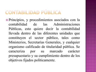  Principios, y procedimientos asociados con la
contabilidad de las Administraciones
Públicas, esto quiere decir la contabilidad
llevada dentro de las diferentes unidades que
constituyen el sector público, tales como
Ministerios, Secretarías Generales, y cualquier
organismo calificado de titularidad pública. Se
caracteriza por su marcado carácter
presupuestario y su cumplimiento dentro de los
objetivos fijados políticamente.
 