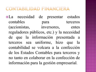 La necesidad de presentar estados
contables para terceros
(accionistas, inversores, entes
reguladores públicos, etc.) y la necesidad
de que la información presentada a
terceros sea uniforme, hizo que la
contabilidad se volcara a la confección
de los Estados Contables para terceros y
no tanto en colaborar en la confección de
información para la gestión empresarial.
 