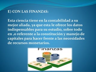 E) CON LAS FINANZAS:
Esta ciencia tiene en la contabilidad a su
mejor aliada, ya que esta le ofrece los datos
indispensables para su estudio, sobre todo
en ,o referente a la constitución y manejo de
capitales para hacer frente a las necesidades
de recursos monetarios.
 