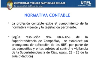 NORMATIVA CONTABLE
 La profesión contable exige el cumplimiento de la
normativa vigente y la legislación pertinente.
 Según resolución Nro. 08.G.DSC de la
Superintendencia de Compañías, se establece un
cronograma de aplicación de las NIIF, por parte de
las compañías y entes sujetos al control y vigilancia
de la Superintendencia de Cías. (págs. 23 – 25 de la
guía didáctica)
11
 
