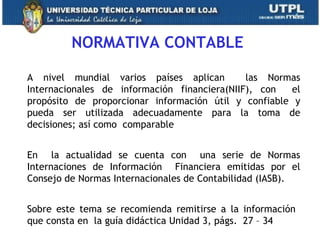 NORMATIVA CONTABLE
A nivel mundial varios países aplican las Normas
Internacionales de información financiera(NIIF), con el
propósito de proporcionar información útil y confiable y
pueda ser utilizada adecuadamente para la toma de
decisiones; así como comparable
En la actualidad se cuenta con una serie de Normas
Internaciones de Información Financiera emitidas por el
Consejo de Normas Internacionales de Contabilidad (IASB).
Sobre este tema se recomienda remitirse a la información
que consta en la guía didáctica Unidad 3, págs. 27 – 34 12
 