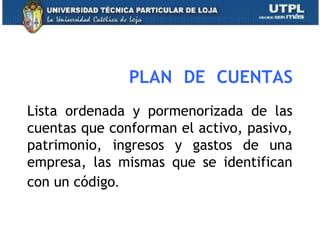 PLAN DE CUENTAS
Lista ordenada y pormenorizada de las
cuentas que conforman el activo, pasivo,
patrimonio, ingresos y gastos de una
empresa, las mismas que se identifican
con un código.
13
 