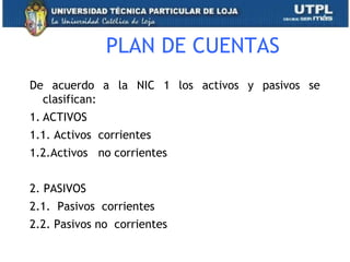 PLAN DE CUENTAS
De acuerdo a la NIC 1 los activos y pasivos se
clasifican:
1. ACTIVOS
1.1. Activos corrientes
1.2.Activos no corrientes
2. PASIVOS
2.1. Pasivos corrientes
2.2. Pasivos no corrientes
15
 