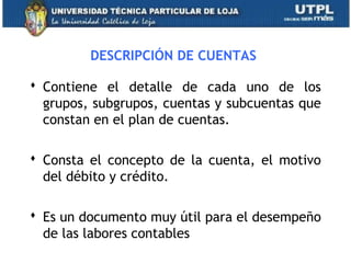 DESCRIPCIÓN DE CUENTAS
 Contiene el detalle de cada uno de los
grupos, subgrupos, cuentas y subcuentas que
constan en el plan de cuentas.
 Consta el concepto de la cuenta, el motivo
del débito y crédito.
 Es un documento muy útil para el desempeño
de las labores contables
17
 