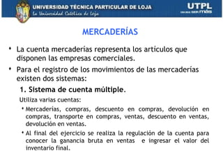 MERCADERÍAS
 La cuenta mercaderías representa los artículos que
disponen las empresas comerciales.
 Para el registro de los movimientos de las mercaderías
existen dos sistemas:
1. Sistema de cuenta múltiple.
Utiliza varias cuentas:
 Mercaderías, compras, descuento en compras, devolución en
compras, transporte en compras, ventas, descuento en ventas,
devolución en ventas.
 Al final del ejercicio se realiza la regulación de la cuenta para
conocer la ganancia bruta en ventas e ingresar el valor del
inventario final.
19
 
