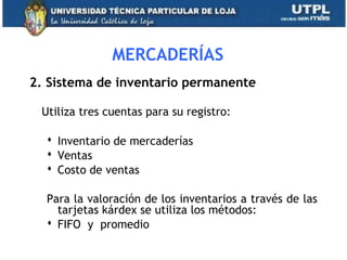 MERCADERÍAS
2. Sistema de inventario permanente
Utiliza tres cuentas para su registro:
 Inventario de mercaderías
 Ventas
 Costo de ventas
Para la valoración de los inventarios a través de las
tarjetas kárdex se utiliza los métodos:
 FIFO y promedio
20
 