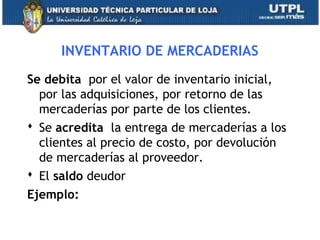 INVENTARIO DE MERCADERIAS
Se debita por el valor de inventario inicial,
por las adquisiciones, por retorno de las
mercaderías por parte de los clientes.
 Se acredita la entrega de mercaderías a los
clientes al precio de costo, por devolución
de mercaderías al proveedor.
 El saldo deudor
Ejemplo:
21
 