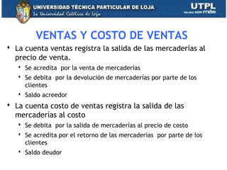 VENTAS Y COSTO DE VENTAS
 La cuenta ventas registra la salida de las mercaderías al
precio de venta.
 Se acredita por la venta de mercaderías
 Se debita por la devolución de mercaderías por parte de los
clientes
 Saldo acreedor
 La cuenta costo de ventas registra la salida de las
mercaderías al costo
 Se debita por la salida de mercaderías al precio de costo
 Se acredita por el retorno de las mercaderías por parte de los
clientes
 Saldo deudor
23
 