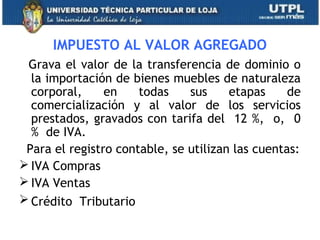 IMPUESTO AL VALOR AGREGADO
Grava el valor de la transferencia de dominio o
la importación de bienes muebles de naturaleza
corporal, en todas sus etapas de
comercialización y al valor de los servicios
prestados, gravados con tarifa del 12 %, o, 0
% de IVA.
Para el registro contable, se utilizan las cuentas:
 IVA Compras
 IVA Ventas
 Crédito Tributario
30
 
