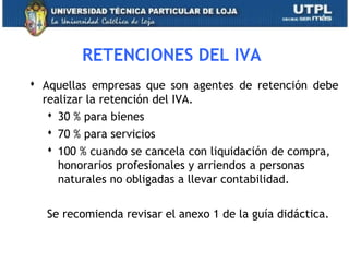 RETENCIONES DEL IVA
 Aquellas empresas que son agentes de retención debe
realizar la retención del IVA.
 30 % para bienes
 70 % para servicios
 100 % cuando se cancela con liquidación de compra,
honorarios profesionales y arriendos a personas
naturales no obligadas a llevar contabilidad.
Se recomienda revisar el anexo 1 de la guía didáctica.
31
 