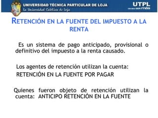 RETENCIÓN EN LA FUENTE DEL IMPUESTO A LA
RENTA
Es un sistema de pago anticipado, provisional o
definitivo del impuesto a la renta causado.
Los agentes de retención utilizan la cuenta:
RETENCIÓN EN LA FUENTE POR PAGAR
Quienes fueron objeto de retención utilizan la
cuenta: ANTICIPO RETENCIÓN EN LA FUENTE
32
 