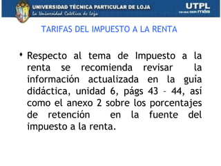 TARIFAS DEL IMPUESTO A LA RENTA
 Respecto al tema de Impuesto a la
renta se recomienda revisar la
información actualizada en la guía
didáctica, unidad 6, págs 43 – 44, así
como el anexo 2 sobre los porcentajes
de retención en la fuente del
impuesto a la renta.
36
 