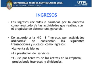 INGRESOS
- Los ingresos recibidos o causados por la empresa
como resultado de las actividades que realiza, con
el propósito de obtener una ganancia.
- De acuerdo a la NIC 18 “Ingresos por actividades
ordinarias” se consideran las siguientes
transacciones y sucesos como ingresos:
►La venta de bienes
►La prestación de servicios
►El uso por terceros de los activos de la empresa,
produciendo intereses y dividendos.
38
 