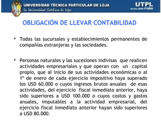 OBLIGACIÓN DE LLEVAR CONTABILIDAD
 Todas las sucursales y establecimientos permanentes de
compañías extranjeras y las sociedades.
 Personas naturales y las sucesiones indivisas que realicen
actividades empresariales y que operan con un capital
propio, que al inicio de sus actividades económicas o al
1º de enero de cada ejercicio impositivo haya superado
los USD 60.000 o cuyos ingresos brutos anuales de esas
actividades, del ejercicio fiscal inmediato anterior, haya
sido superiores a USD 100.000 o cuyos costos y gastos
anuales, imputables a la actividad empresarial, del
ejercicio fiscal inmediato anterior hayan sido superiores
a USD 80.000. 4
 