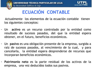 ECUACIÓN CONTABLE
Actualmente los elementos de la ecuación contable tienen
los siguientes conceptos:
- Un activo es un recurso controlado por la entidad como
resultado de sucesos pasados, del que la entidad espera
obtener, en el futuro, beneficios económicos.
- Un pasivo es una obligación presente de la empresa, surgida a
raíz de sucesos pasados, al vencimiento de la cual, y para
cancelarla, la entidad espera desprenderse de recursos que
incorporan beneficios económicos.
- Patrimonio neto es la parte residual de los activos de la
empresa, una vez deducidos todos sus pasivos. 6
 