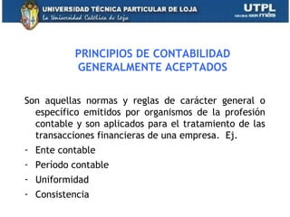 PRINCIPIOS DE CONTABILIDAD
GENERALMENTE ACEPTADOS
Son aquellas normas y reglas de carácter general o
específico emitidos por organismos de la profesión
contable y son aplicados para el tratamiento de las
transacciones financieras de una empresa. Ej.
- Ente contable
- Período contable
- Uniformidad
- Consistencia
7
 
