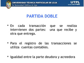 PARTIDA DOBLE
 En cada transacción que se realiza
intervienen dos partes: una que recibe y
otra que entrega.
 Para el registro de las transacciones se
utiliza cuentas contables.
 Igualdad entre la parte deudora y acreedora 9
 
