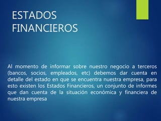 ESTADOS
FINANCIEROS
Al momento de informar sobre nuestro negocio a terceros
(bancos, socios, empleados, etc) debemos dar cuenta en
detalle del estado en que se encuentra nuestra empresa, para
esto existen los Estados Financieros, un conjunto de informes
que dan cuenta de la situación económica y financiera de
nuestra empresa
 