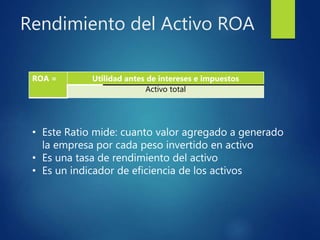 Rendimiento del Activo ROA
ROA = Utilidad antes de intereses e impuestos
Activo total
• Este Ratio mide: cuanto valor agregado a generado
la empresa por cada peso invertido en activo
• Es una tasa de rendimiento del activo
• Es un indicador de eficiencia de los activos
 
