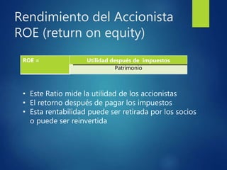 Rendimiento del Accionista
ROE (return on equity)
ROE = Utilidad después de impuestos
Patrimonio
• Este Ratio mide la utilidad de los accionistas
• El retorno después de pagar los impuestos
• Esta rentabilidad puede ser retirada por los socios
o puede ser reinvertida
 