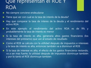 Que representan el ROE Y
ROA
 No siempre conviene endeudarse
 Tiene que ver con cual es la tasa de interés de la deuda?
 Hay que comparar la tasa de interes de la deuda y el rendimiento del
activo ROA
 En este ejemplo el rendimiento del activo ROA es de 9% y
probablemente la tasa de interés es menor
 Si la tasa de interés es alta, generaría altos gastos financieros (los
intereses del préstamo) que van al estado de resultado
 Como el ROE se calcula con la utilidad después de impuestos e intereses
y la tasa de interés es alta, entonces también va a disminuir el ROE
 Si la tasa de interese es alta, el efecto de los gastos financieros restando,
va a ser mas fuerte, la utilidad después de impuestos disminuye también
y por lo tanto el ROE disminuye tambien
 