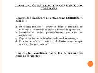 Una entidad clasificará un activo como CORRIENTE
cuando:
a) Se espera realizar el activo, o tiene la intención de
venderlo o consumirlo en su ciclo normal de operación.
b) Mantiene el activo principalmente con fines de
negociación.
c) Espera realizar el activo dentro de los doce meses, o
d) El activo es efectivo u efectivo al efectivo, a menos que
se encuentre restringido.
Una entidad clasificará todos los demás activos
como no corrientes.
CLASIFICACIÓN ENTRE ACTIVO CORRIENTE O NO
CORRIENTE
 
