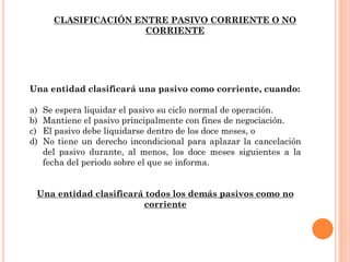Una entidad clasificará una pasivo como corriente, cuando:
a) Se espera liquidar el pasivo su ciclo normal de operación.
b) Mantiene el pasivo principalmente con fines de negociación.
c) El pasivo debe liquidarse dentro de los doce meses, o
d) No tiene un derecho incondicional para aplazar la cancelación
del pasivo durante, al menos, los doce meses siguientes a la
fecha del periodo sobre el que se informa.
Una entidad clasificará todos los demás pasivos como no
corriente
CLASIFICACIÓN ENTRE PASIVO CORRIENTE O NO
CORRIENTE
 