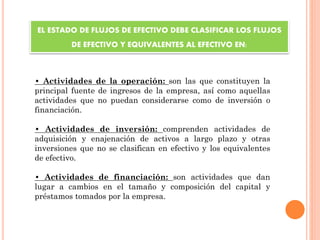 • Actividades de la operación: son las que constituyen la
principal fuente de ingresos de la empresa, así como aquellas
actividades que no puedan considerarse como de inversión o
financiación.
• Actividades de inversión: comprenden actividades de
adquisición y enajenación de activos a largo plazo y otras
inversiones que no se clasifican en efectivo y los equivalentes
de efectivo.
• Actividades de financiación: son actividades que dan
lugar a cambios en el tamaño y composición del capital y
préstamos tomados por la empresa.
EL ESTADO DE FLUJOS DE EFECTIVO DEBE CLASIFICAR LOS FLUJOS
DE EFECTIVO Y EQUIVALENTES AL EFECTIVO EN:
 