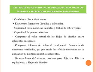 • Cambios en los activos netos.
• Estructura financiera (liquidez y solvencia).
• Capacidad para modificar importes y fechas de cobro y pago.
• Capacidad de generar efectivo.
• Comparar el valor actual de los flujos de efectivo entre
diferentes entidades.
• Comparar información sobre el rendimiento financiero de
diferentes entidades, ya que anula los efectos derivados de la
aplicación de políticas contables diferentes.
• Se establecen definiciones precisas para Efectivo, Efectivo
equivalente y Flujos de Efectivo.
EL ESTADO DE FLUJOS DE EFECTIVO ES OBLIGATORIO PARA TODAS LAS
ENTIDADES, Y PROPORCIONA INFORMACIÓN PARA EVALUAR:
 