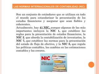 Son un conjunto de estándares que se utilizan en todo
el mundo para estandarizar la presentación de los
estados financieros y asegurar que sean fiables y
coherentes.
Actualmente, hay 41 NIC, aunque algunas de las más
importantes incluyen la NIC 1, que establece las
reglas para la presentación de estados financieros, la
NIC 2, que aborda la contabilización de inventarios, la
NIC 7, que establece las normas para la presentación
del estado de flujo de efectivo, y la NIC 8, que regula
las políticas contables, los cambios en las estimaciones
contables y los errores.
LAS NORMAS INTERNACIONALES DE CONTABILIDAD (NIC)
 