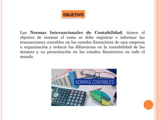 Las Normas Internacionales de Contabilidad, tienen el
objetivo de normar el como se debe registrar e informar las
transacciones contables en los estados financieros de una empresa
u organización y reducir las diferencias en la contabilidad de las
mismas y su presentación en los estados financieros en todo el
mundo.
OBJETIVO
 