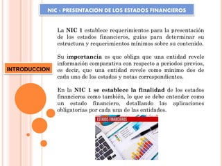 NIC 1 PRESENTACION DE LOS ESTADOS FINANCIEROS
La NIC 1 establece requerimientos para la presentación
de los estados financieros, guías para determinar su
estructura y requerimientos mínimos sobre su contenido.
Su importancia es que obliga que una entidad revele
información comparativa con respecto a periodos previos,
es decir, que una entidad revele como mínimo dos de
cada uno de los estados y notas correspondientes.
En la NIC 1 se establece la finalidad de los estados
financieros como también, lo que se debe entender como
un estado financiero, detallando las aplicaciones
obligatorias por cada una de las entidades.
INTRODUCCION
 
