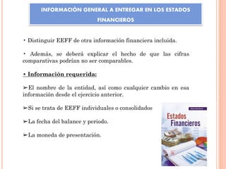 INFORMACIÓN GENERAL A ENTREGAR EN LOS ESTADOS
FINANCIEROS
• Distinguir EEFF de otra información financiera incluida.
• Además, se deberá explicar el hecho de que las cifras
comparativas podrían no ser comparables.
• Información requerida:
➢El nombre de la entidad, así como cualquier cambio en esa
información desde el ejercicio anterior.
➢Si se trata de EEFF individuales o consolidados.
➢La fecha del balance y periodo.
➢La moneda de presentación.
 