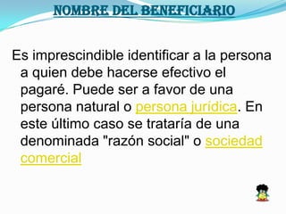 NOMBRE DEL BENEFICIARIO
Es imprescindible identificar a la persona
a quien debe hacerse efectivo el
pagaré. Puede ser a favor de una
persona natural o persona jurídica. En
este último caso se trataría de una
denominada "razón social" o sociedad
comercial
 