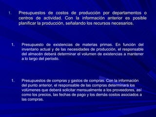 Presupuestos de costos de producción por departamentos o centros de actividad. Con la información anterior es posible planificar la producción, señalando los recursos necesarios. Presupuesto de existencias de materias primas. En función del inventario actual y de las necesidades de producción, el responsable del almacén deberá determinar el volumen de existencias a mantener a lo largo del período. Presupuestos de compras y gastos de compras. Con la información del punto anterior, el responsable de las compras determinará los volúmenes que deberá solicitar mensualmente a los proveedores, así como los precios, las fechas de pago y los demás costos asociados a las compras. 