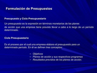 Formulación de Presupuestos Presupuesto y Ciclo Presupuestario Un presupuesto es la expresión en términos monetarios de los planes de acción que una empresa tiene previsto llevar a cabo a lo largo de un período determinado. Ciclo Presupuestario   Es el proceso por el cual una empresa elabora el presupuesto para un determinado período. En él se definen tres conceptos: Objetivos Planes de acción y sus respectivos programas Resultados previstos de los planes de acción. 