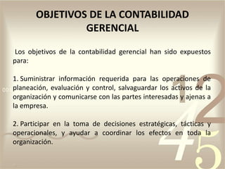 Los objetivos de la contabilidad gerencial han sido expuestos
para:
1. Suministrar información requerida para las operaciones de
planeación, evaluación y control, salvaguardar los activos de la
organización y comunicarse con las partes interesadas y ajenas a
la empresa.
2. Participar en la toma de decisiones estratégicas, tácticas y
operacionales, y ayudar a coordinar los efectos en toda la
organización.
OBJETIVOS DE LA CONTABILIDAD
GERENCIAL
 
